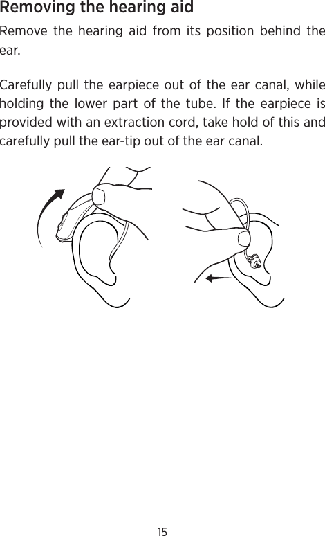 15Removing the hearing aid Remove the hearing aid from its position behind the ear.Carefully pull the earpiece out of the ear canal, while holding the lower part of the tube. If the earpiece is provided with an extraction cord, take hold of this and carefully pull the ear-tip out of the ear canal.