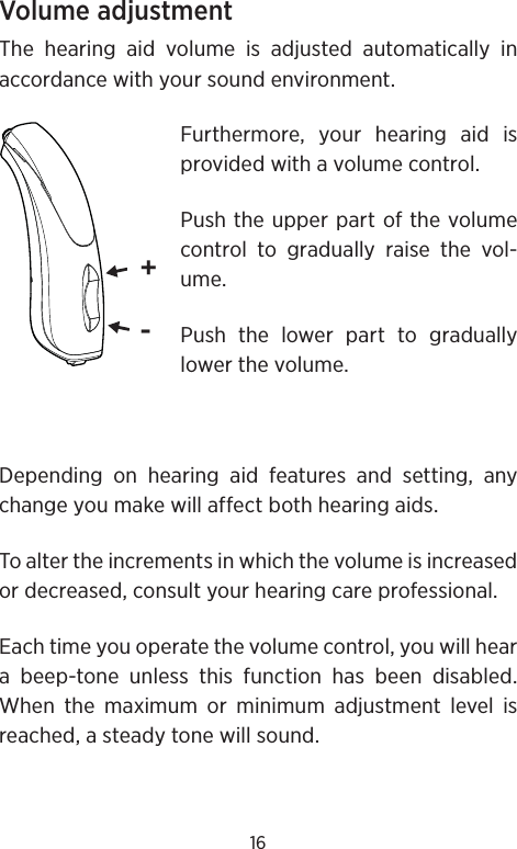 16Volume adjustmentThe hearing aid volume is adjusted automatically in accordance with your sound environment. Furthermore, your hearing aid is provided with a volume control.Push the upper part of the volume control to gradually raise the vol-ume.Push the lower part to gradually lower the volume.Depending on hearing aid features and setting, any change you make will affect both hearing aids.To alter the increments in which the volume is increased or decreased, consult your hearing care professional. Each time you operate the volume control, you will hear a beep-tone unless this function has been disabled. When the maximum or minimum adjustment level is reached, a steady tone will sound.+-