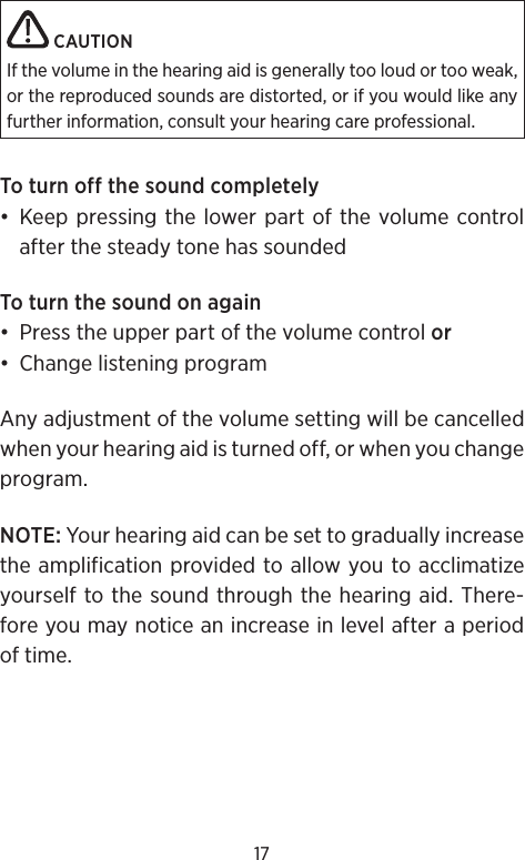 17 CAUTIONIf the volume in the hearing aid is generally too loud or too weak, or the reproduced sounds are distorted, or if you would like any further information, consult your hearing care professional.To turn off the sound completely• Keep pressing the lower part of the volume control after the steady tone has soundedTo turn the sound on again•  Press the upper part of the volume control or•  Change listening programAny adjustment of the volume setting will be cancelled when your hearing aid is turned off, or when you change program.NOTE: Your hearing aid can be set to gradually increase the amplification provided to allow you to acclimatize yourself to the sound through the hearing aid. There-fore you may notice an increase in level after a period of time.