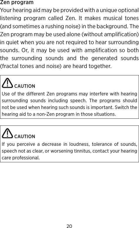 20Zen programYour hearing aid may be provided with a unique optional listening program called Zen. It makes musical tones (and sometimes a rushing noise) in the background. The Zen program may be used alone (without amplification) in quiet when you are not required to hear surrounding sounds. Or, it may be used with amplification so both the surrounding sounds and the generated sounds (fractal tones and noise) are heard together. CAUTIONUse of the different Zen programs may interfere with hearing surrounding sounds including speech. The programs should not be used when hearing such sounds is important. Switch the hearing aid to a non-Zen program in those situations. CAUTIONIf you perceive a decrease in loudness, tolerance of sounds, speech not as clear, or worsening tinnitus, contact your hearing care professional.