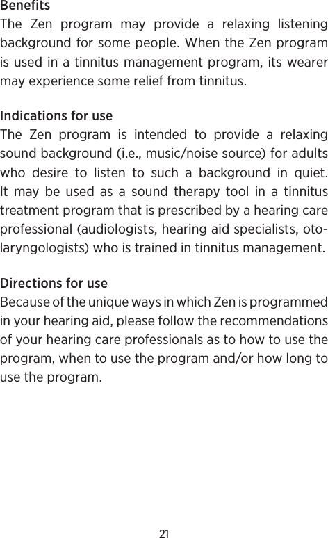 21BenefitsThe Zen program may provide a relaxing listening background for some people. When the Zen program is used in a tinnitus management program, its wearer may experience some relief from tinnitus.Indications for useThe Zen program is intended to provide a relaxing sound background (i.e., music/noise source) for adults who desire to listen to such a background in quiet. It may be used as a sound therapy tool in a tinnitus treatment program that is prescribed by a hearing care professional (audiologists, hearing aid specialists, oto-laryngologists) who is trained in tinnitus management.Directions for useBecause of the unique ways in which Zen is programmed in your hearing aid, please follow the recommendations of your hearing care professionals as to how to use the program, when to use the program and/or how long to use the program.