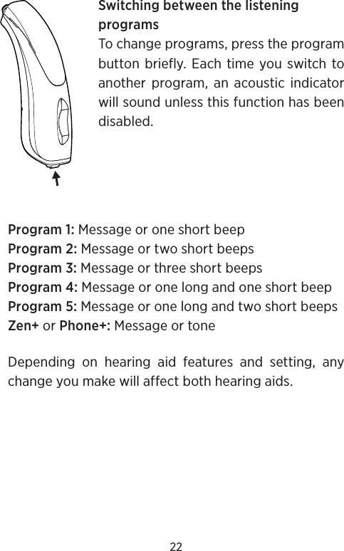 22Switching between the listening programsTo change programs, press the program button briefly. Each time you switch to another program, an acoustic indicator will sound unless this function has been disabled.Program 1: Message or one short beepProgram 2: Message or two short beepsProgram 3: Message or three short beepsProgram 4: Message or one long and one short beepProgram 5: Message or one long and two short beepsZen+ or Phone+: Message or toneDepending on hearing aid features and setting, any change you make will affect both hearing aids.