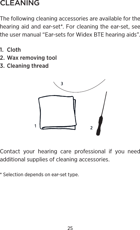 25CLEANINGThe following cleaning accessories are available for the hearing aid and ear-set*. For cleaning the ear-set, see the user manual “Ear-sets for Widex BTE hearing aids”.1. Cloth2. Wax removing tool3. Cleaning threadContact your hearing care professional if you need additional supplies of cleaning accessories.* Selection depends on ear-set type.