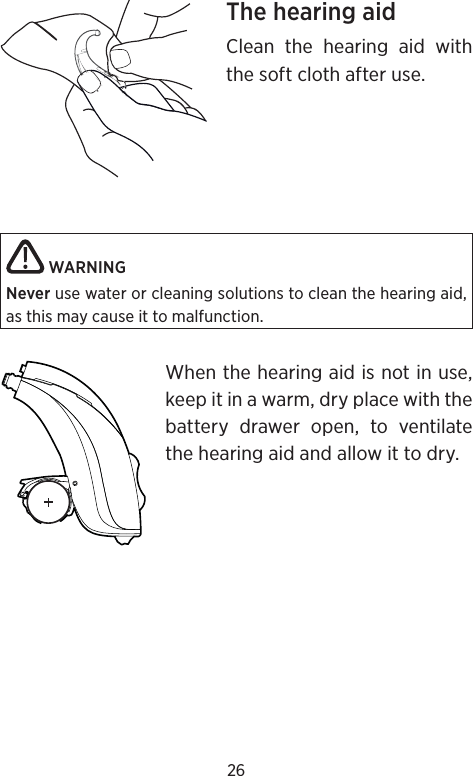 26The hearing aidClean the hearing aid with the soft cloth after use. WARNING Never use water or cleaning solutions to clean the hearing aid, as this may cause it to malfunction. When the hearing aid is not in use, keep it in a warm, dry place with the battery drawer open, to ventilate the hearing aid and allow it to dry.