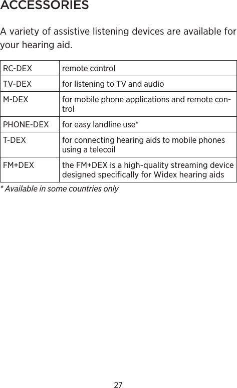 27ACCESSORIESA variety of assistive listening devices are available for your hearing aid.RC-DEX remote controlTV-DEX for listening to TV and audioM-DEX  for mobile phone applications and remote con-trolPHONE-DEX for easy landline use*T-DEX  for connecting hearing aids to mobile phones using a telecoilFM+DEX theFMDEXisahigh-qualitystreamingdevicedesignedspecificallyforWidexhearingaids* Available in some countries only