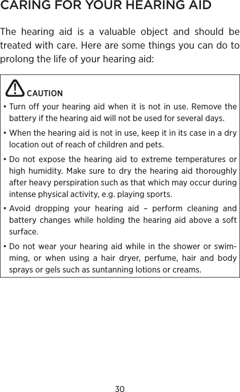 30CARING FOR YOUR HEARING AIDThe hearing aid is a valuable object and should be treated with care. Here are some things you can do to prolong the life of your hearing aid:   CAUTION • Turn off your hearing aid when it is not in use. Remove the battery if the hearing aid will not be used for several days.• When the hearing aid is not in use, keep it in its case in a dry location out of reach of children and pets.• Do not expose the hearing aid to extreme temperatures or high humidity. Make sure to dry the hearing aid thoroughly after heavy perspiration such as that which may occur during intense physical activity, e.g. playing sports.• Avoid dropping your hearing aid – perform cleaning and battery changes while holding the hearing aid above a soft surface.• Do not wear your hearing aid while in the shower or swim-ming, or when using a hair dryer, perfume, hair and body sprays or gels such as suntanning lotions or creams.