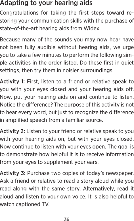 36Adapting to your hearing aidsCongratulations for taking the first steps toward re-storing your communication skills with the purchase of state-of-the-art hearing aids from Widex.  Because many of the sounds you may now hear have not been fully audible without hearing aids, we urge you to take a few minutes to perform the following sim-ple activities in the order listed. Do these first in quiet settings, then try them in noisier surroundings.Activity 1: First, listen to a friend or relative speak to you with your eyes closed and your hearing aids off. Now, put your hearing aids on and continue to listen. Notice the difference? The purpose of this activity is not to hear every word, but just to recognize the difference in amplified speech from a familiar source. Activity 2: Listen to your friend or relative speak to you with your hearing aids on, but with your eyes closed. Now continue to listen with your eyes open. The goal is to demonstrate how helpful it is to receive information from your eyes to supplement your ears. Activity 3: Purchase two copies of today’s newspaper. Ask a friend or relative to read a story aloud while you read along with the same story. Alternatively, read it aloud and listen to your own voice. It is also helpful to watch captioned TV.