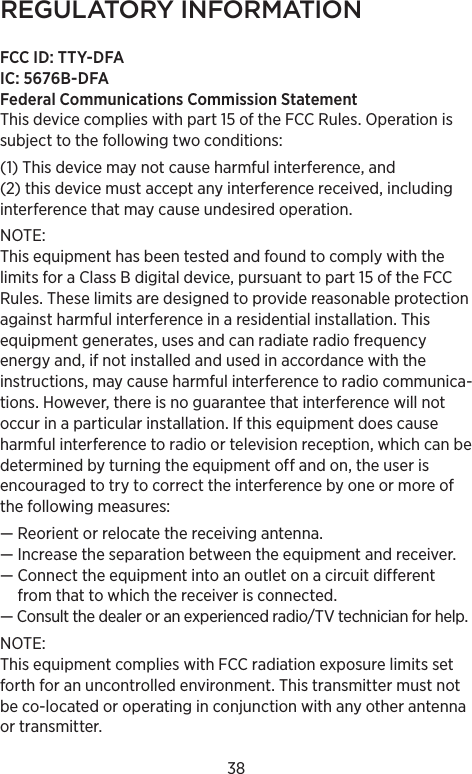 38REGULATORY INFORMATIONFCC ID: TTY-DFAIC: 5676B-DFAFederal Communications Commission Statement This device complies with part 15 of the FCC Rules. Operation is subject to the following two conditions: (1) This device may not cause harmful interference, and (2) this device must accept any interference received, including interference that may cause undesired operation. NOTE: This equipment has been tested and found to comply with the limits for a Class B digital device, pursuant to part 15 of the FCC Rules. These limits are designed to provide reasonable protection against harmful interference in a residential installation. This equipment generates, uses and can radiate radio frequency energy and, if not installed and used in accordance with the instructions, may cause harmful interference to radio communica-tions. However, there is no guarantee that interference will not occur in a particular installation. If this equipment does cause harmful interference to radio or television reception, which can be determined by turning the equipment off and on, the user is encouraged to try to correct the interference by one or more of the following measures:— Reorient or relocate the receiving antenna.—  Increase the separation between the equipment and receiver.—  Connect the equipment into an outlet on a circuit different from that to which the receiver is connected.—  Consult the dealer or an experienced radio/TV technician for help.NOTE: This equipment complies with FCC radiation exposure limits set forth for an uncontrolled environment. This transmitter must not be co-located or operating in conjunction with any other antenna or transmitter. 