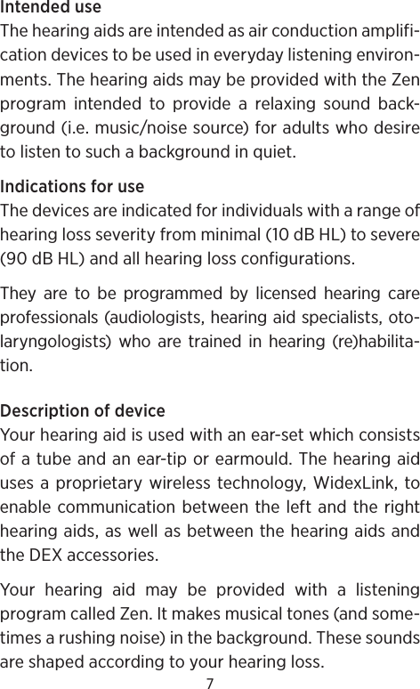 7Intended useThe hearing aids are intended as air conduction amplifi-cation devices to be used in everyday listening environ-ments. The hearing aids may be provided with the Zen program intended to provide a relaxing sound back-ground (i.e. music/noise source) for adults who desire to listen to such a background in quiet.Indications for useThe devices are indicated for individuals with a range of hearing loss severity from minimal (10 dB HL) to severe (90 dB HL) and all hearing loss configurations. They are to be programmed by licensed hearing care professionals (audiologists, hearing aid specialists, oto-laryngologists) who are trained in hearing (re)habilita-tion.Description of deviceYour hearing aid is used with an ear-set which consists of a tube and an ear-tip or earmould. The hearing aid uses a proprietary wireless technology, WidexLink, to enable communication between the left and the right hearing aids, as well as between the hearing aids and the DEX accessories. Your hearing aid may be provided with a listening program called Zen. It makes musical tones (and some-times a rushing noise) in the background. These sounds are shaped according to your hearing loss.