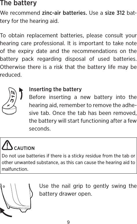 9The batteryWe recommend zinc-air batteries. Use a size 312 bat-tery for the hearing aid. To obtain replacement batteries, please consult your hearing care professional. It is important to take note of the expiry date and the recommendations on the battery pack regarding disposal of used batteries.  Otherwise there is a risk that the battery life may be reduced.Inserting the batteryBefore inserting a new battery into the hearing aid, remember to remove the adhe-sive tab. Once the tab has been removed, the battery will start functioning after a few seconds. CAUTIONDo not use batteries if there is a sticky residue from the tab or other unwanted substance, as this can cause the hearing aid to malfunction.Use the nail grip to gently swing the battery drawer open. 