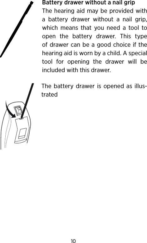 10Battery drawer without a nail gripThe hearing aid may be provided with a battery drawer without a nail grip, which means that you need a tool to open the battery drawer. This type of drawer can be a good choice if the hearing aid is worn by a child. A special tool for opening the drawer will be included with this drawer. The battery drawer is opened as illus-trated