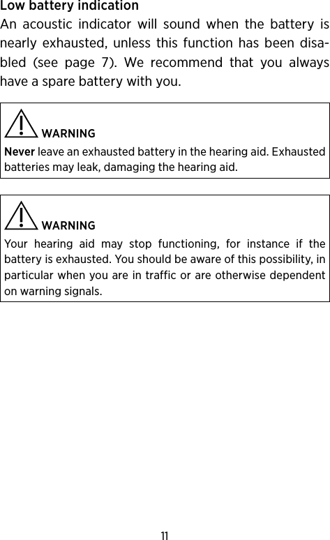 11Low battery indicationAn acoustic indicator will sound when the battery is nearly exhausted, unless this function has been disa-bled (see page 7). We recommend that you always have a spare battery with you. WARNING Never leave an exhausted battery in the hearing aid. Exhausted batteries may leak, damaging the hearing aid.  WARNINGYour hearing aid may stop functioning, for instance if the  battery is exhausted. You should be aware of this possibility, in particular when you are in traffic or are otherwise dependent on warning signals.