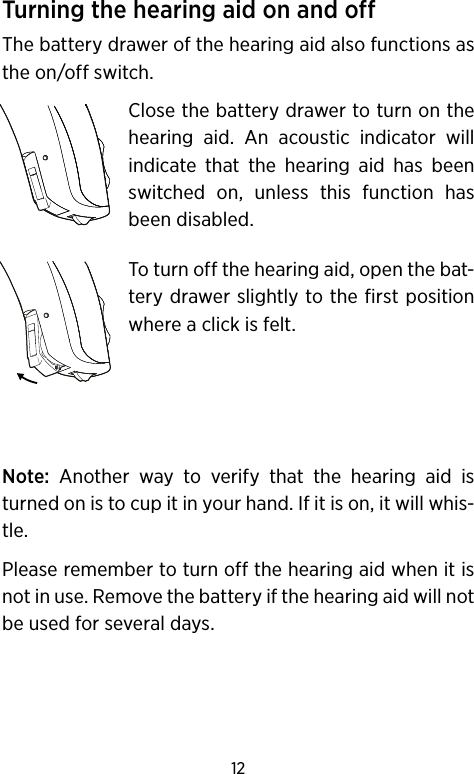 12Turning the hearing aid on and offThe battery drawer of the hearing aid also functions as the on/off switch. Close the battery drawer to turn on the hearing aid. An acoustic indicator will indicate that the hearing aid has been switched on, unless this function has been disabled.To turn off the hearing aid, open the bat-tery drawer slightly to the first position where a click is felt.Note: Another way to verify that the hearing aid is turned on is to cup it in your hand. If it is on, it will whis-tle.Please remember to turn off the hearing aid when it is not in use. Remove the battery if the hearing aid will not be used for several days.