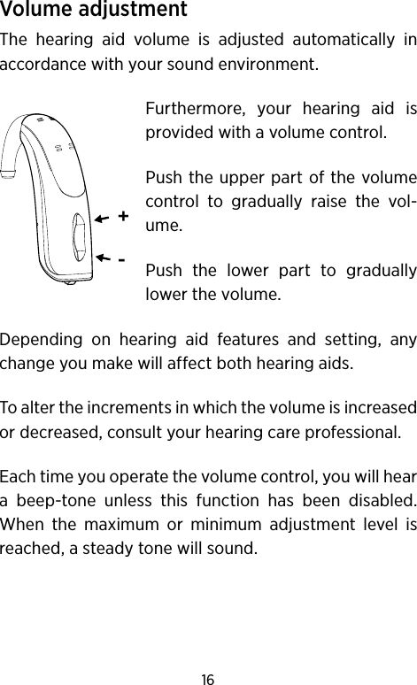 16Volume adjustmentThe hearing aid volume is adjusted automatically in accordance with your sound environment. Furthermore, your hearing aid is provided with a volume control.Push the upper part of the volume control to gradually raise the vol-ume.Push the lower part to gradually lower the volume.Depending on hearing aid features and setting, any change you make will affect both hearing aids.To alter the increments in which the volume is increased or decreased, consult your hearing care professional. Each time you operate the volume control, you will hear a beep-tone unless this function has been disabled. When the maximum or minimum adjustment level is reached, a steady tone will sound.+-