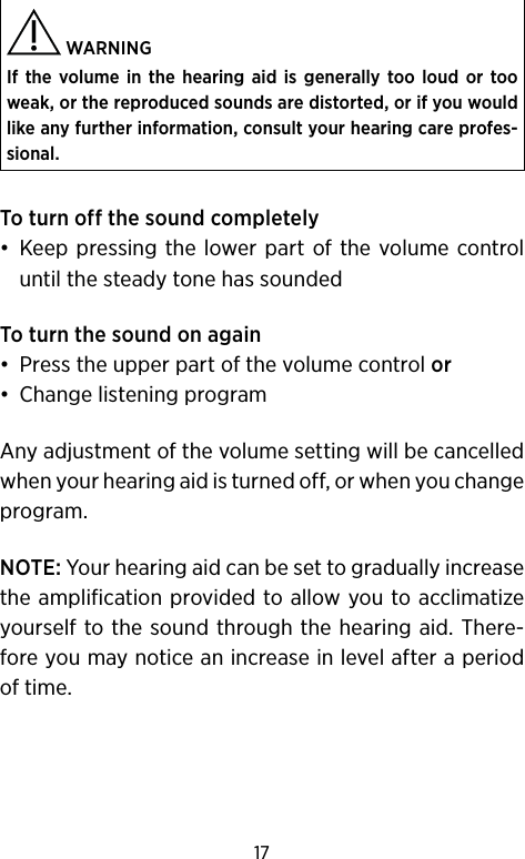 17 WARNINGIf the volume in the hearing aid is generally too loud or too weak, or the reproduced sounds are distorted, or if you would like any further information, consult your hearing care profes-sional.To turn off the sound completely•  Keep pressing the lower part of the volume control until the steady tone has soundedTo turn the sound on again•  Press the upper part of the volume control or•  Change listening programAny adjustment of the volume setting will be cancelled when your hearing aid is turned off, or when you change program.NOTE: Your hearing aid can be set to gradually increase the amplification provided to allow you to acclimatize yourself to the sound through the hearing aid. There-fore you may notice an increase in level after a period of time.