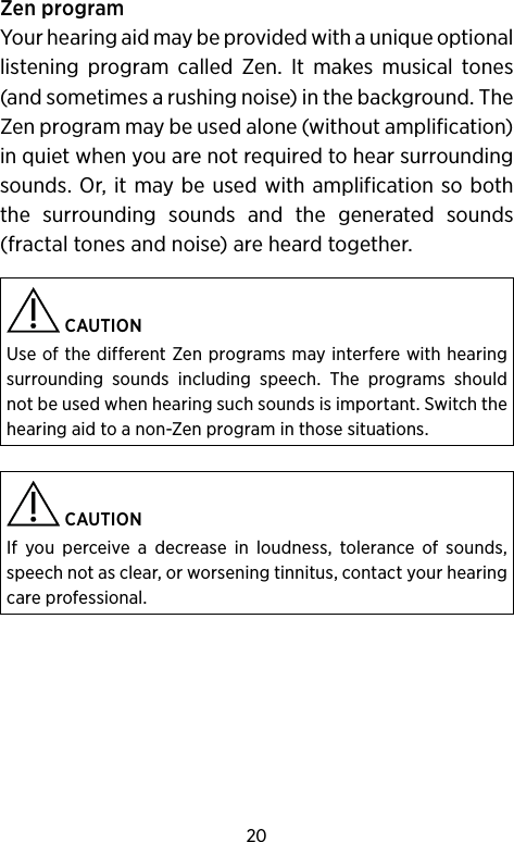 20Zen programYour hearing aid may be provided with a unique optional listening program called Zen. It makes musical tones (and sometimes a rushing noise) in the background. The Zen program may be used alone (without amplification) in quiet when you are not required to hear surrounding sounds. Or, it may be used with amplification so both the surrounding sounds and the generated sounds (fractal tones and noise) are heard together. CAUTIONUse of the different Zen programs may interfere with hearing surrounding sounds including speech. The programs should not be used when hearing such sounds is important. Switch the hearing aid to a non-Zen program in those situations. CAUTIONIf you perceive a decrease in loudness, tolerance of sounds, speech not as clear, or worsening tinnitus, contact your hearing care professional.