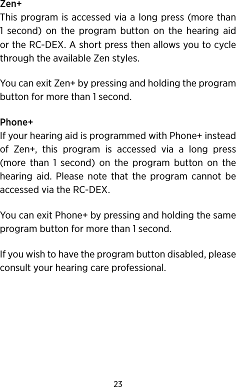 23Zen+This program is accessed via a long press (more than 1 second) on the program button on the hearing aid or the RC-DEX. A short press then allows you to cycle through the available Zen styles. You can exit Zen+ by pressing and holding the program button for more than 1 second.Phone+If your hearing aid is programmed with Phone+ instead of Zen+, this program is accessed via a long press  (more than 1 second) on the program button on the hearing aid. Please note that the program cannot be accessed via the RC-DEX.You can exit Phone+ by pressing and holding the same program button for more than 1 second.If you wish to have the program button disabled, please consult your hearing care professional. 