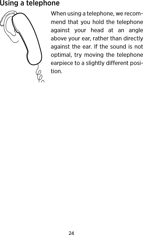 24Using a telephoneWhen using a telephone, we recom-mend that you hold the telephone against your head at an angle above your ear, rather than directly against the ear. If the sound is not optimal, try moving the telephone earpiece to a slightly different posi-tion.