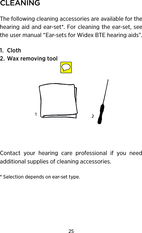 25CleAningThe following cleaning accessories are available for the hearing aid and ear-set*. For cleaning the ear-set, see the user manual “Ear-sets for Widex BTE hearing aids”.1. Cloth2. Wax removing toolContact your hearing care professional if you need additional supplies of cleaning accessories.* Selection depends on ear-set type.