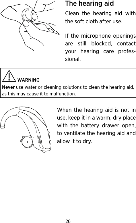 26The hearing aidClean the hearing aid with the soft cloth after use. If the microphone openings are still blocked, contact your hearing care profes-sional.  WARNING Never use water or cleaning solutions to clean the hearing aid, as this may cause it to malfunction. When the hearing aid is not in use, keep it in a warm, dry place with the battery drawer open, to ventilate the hearing aid and allow it to dry.