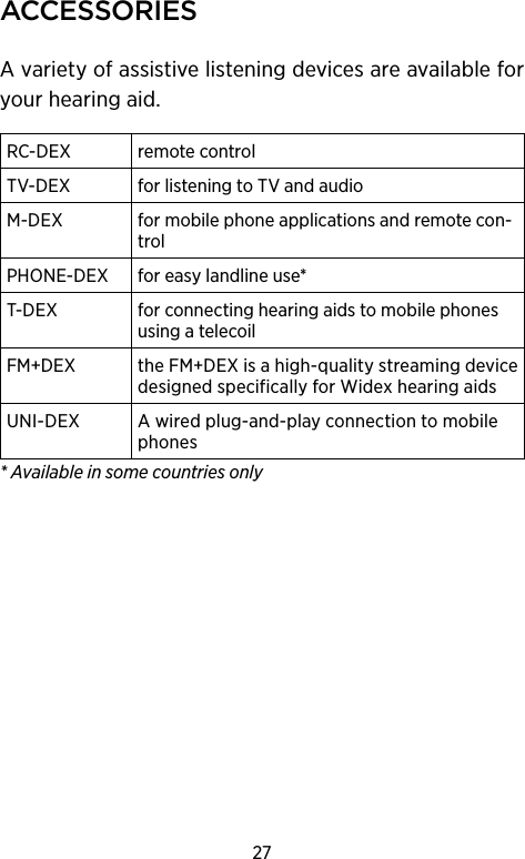 27ACCessoriesA variety of assistive listening devices are available for your hearing aid.RC-DEX remote controlTV-DEX for listening to TV and audioM-DEX  for mobile phone applications and remote con-trolPHONE-DEX for easy landline use*T-DEX  for connecting hearing aids to mobile phones using a telecoilFM+DEX theFMDEXisahigh-qualitystreamingdevicedesignedspecificallyforWidexhearingaidsUNI-DEX Awiredplug-and-playconnectiontomobilephones* Available in some countries only