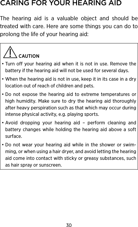 30CAring for Your heAring AidThe hearing aid is a valuable object and should be treated with care. Here are some things you can do to prolong the life of your hearing aid:  CAUTION • Turn off your hearing aid when it is not in use. Remove the battery if the hearing aid will not be used for several days.• When the hearing aid is not in use, keep it in its case in a dry location out of reach of children and pets.• Do not expose the hearing aid to extreme temperatures or high humidity. Make sure to dry the hearing aid thoroughly after heavy perspiration such as that which may occur during intense physical activity, e.g. playing sports.• Avoid dropping your hearing aid – perform cleaning and battery changes while holding the hearing aid above a soft surface.• Do not wear your hearing aid while in the shower or swim-ming, or when using a hair dryer, and avoid let ting the hearing aid come into contact with sticky or greasy substances, such as hair spray or sunscreen.