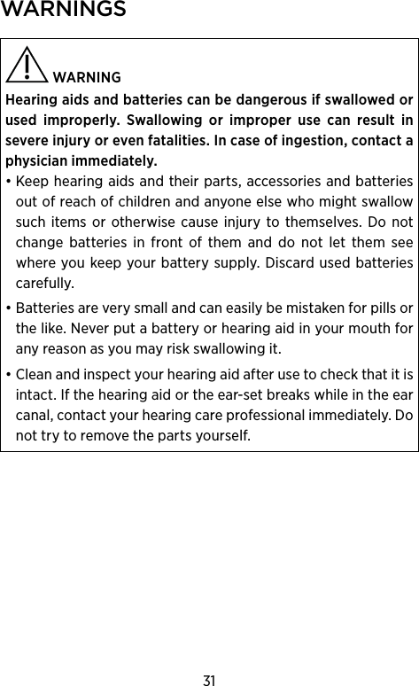 31wArnings  WARNING Hearing aids and batteries can be dangerous if swal lowed or used improperly. Swallowing or  improper use can result in  severe injury or even  fatalities. In case of ingestion, contact a physician immediately.• Keep hearing aids and their parts, accessories and batteries out of reach of children and anyone else who might swallow such items or otherwise cause injury to themselves. Do not change batteries in front of them and do not let them see where you keep your battery supply. Discard used batteries carefully.• Batteries are very small and can easily be mistaken for pills or the like. Never put a battery or hearing aid in your mouth for any reason as you may risk swallowing it.• Clean and inspect your hearing aid after use to check that it is intact. If the hearing aid or the ear-set breaks while in the ear canal, contact your hearing care professional immediately. Do not try to remove the parts yourself.