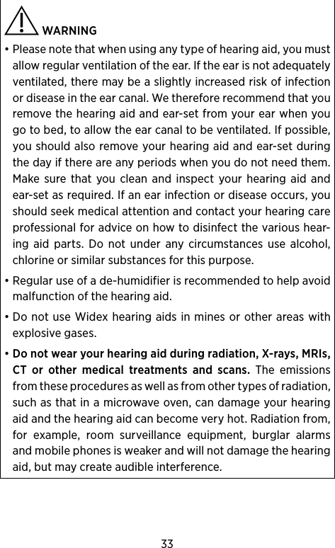 33 WARNING • Please note that when using any type of hearing aid, you must allow regular ventilation of the ear. If the ear is not adequately ventilated, there may be a slightly increased risk of infection or disease in the ear canal. We therefore recommend that you remove the hearing aid and ear-set from your ear when you go to bed, to allow the ear canal to be ventilated. If possible, you should also remove your hearing aid and ear-set during the day if there are any periods when you do not need them. Make sure that you clean and inspect your hearing aid and ear-set as required. If an ear infection or disease occurs, you should seek medical attention and contact your hearing care professional for advice on how to disinfect the various hear-ing aid parts. Do not under any circumstances use alcohol, chlorine or similar substances for this purpose.• Regular use of a de-humidifier is recommended to help avoid malfunction of the hearing aid.• Do not use Widex hearing aids in mines or other areas with explosive gases.• Do not wear your hearing aid during radiation, X-rays, MRIs, CT or other medical treatments and scans. The emissions from these procedures as well as from other types of radiation, such as that in a microwave oven, can damage your hearing aid and the hearing aid can become very hot.  Radiation from, for example, room surveillance equipment, burglar alarms and mobile phones is weaker and will not damage the hearing aid, but may create audible interference.