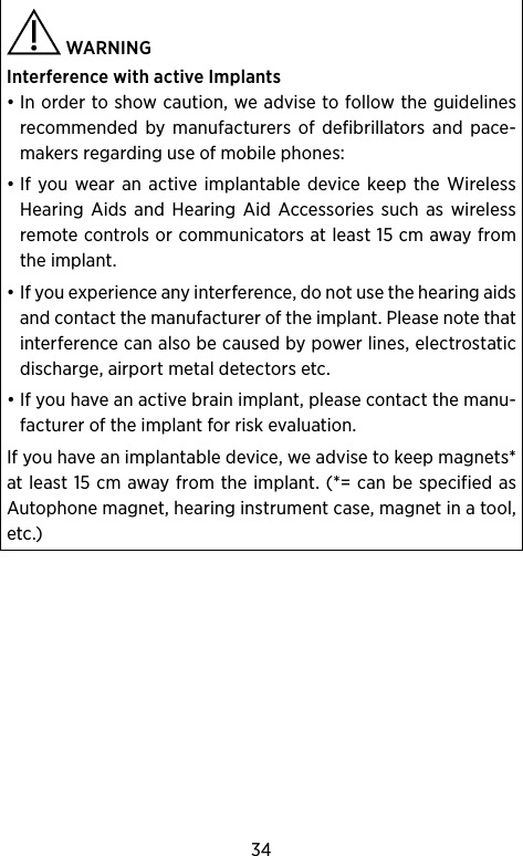 34 WARNING Interference with active Implants• In order to show caution, we advise to follow the guidelines recommended by manufacturers of defibrillators and pace-makers regarding use of mobile phones:• If you wear an active implantable device keep the Wireless Hearing Aids and Hearing Aid Accessories such as wireless remote controls or communicators at least 15 cm away from the implant.• If you experience any interference, do not use the hearing aids and contact the manufacturer of the implant. Please note that interference can also be caused by power lines, electrostatic discharge, airport metal detectors etc.• If you have an active brain implant, please contact the manu-facturer of the implant for risk evaluation.If you have an implantable device, we advise to keep magnets* at least 15 cm away from the implant. (*= can be specified as Autophone magnet, hearing instrument case, magnet in a tool, etc.)