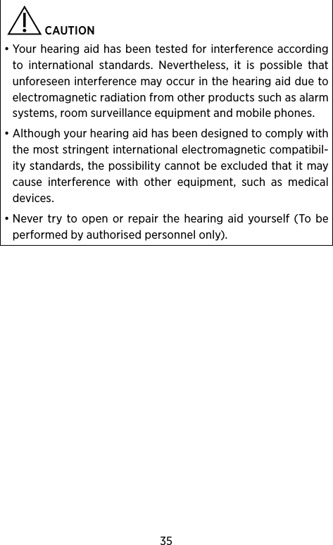 35  CAUTION • Your hearing aid has been tested for interference according to international standards. Nevertheless, it is possible that unforeseen interference may occur in the hearing aid due to electromagnetic radiation from other products such as alarm systems, room surveillance equipment and mobile phones.• Although your hearing aid has been designed to comply with the most stringent international electromagnetic compatibil-ity standards, the possibility cannot be excluded that it may cause interference with other equipment, such as medical devices. • Never try to open or repair the hearing aid yourself (To be performed by authorised personnel only).