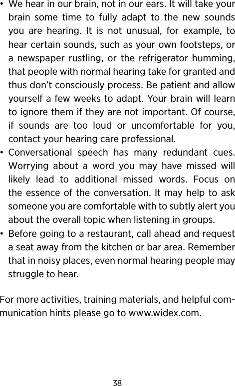 38•  We hear in our brain, not in our ears. It will take your brain some time to fully adapt to the new sounds you are hearing. It is not unusual, for example, to hear certain sounds, such as your own footsteps, or a newspaper rustling, or the refrigerator humming, that people with normal hearing take for granted and thus don’t consciously process. Be patient and allow yourself a few weeks to adapt. Your brain will learn to ignore them if they are not important. Of course, if sounds are too loud or uncomfortable for you, contact your hearing care professional.•  Conversational speech has many redundant cues. Worrying about a word you may have missed will likely lead to additional missed words. Focus on the essence of the conversation. It may help to ask someone you are comfortable with to subtly alert you about the overall topic when listening in groups.•  Before going to a restaurant, call ahead and request a seat away from the kitchen or bar area. Remember that in noisy places, even normal hearing people may struggle to hear.For more activities, training materials, and helpful com-munication hints please go to www.widex.com.