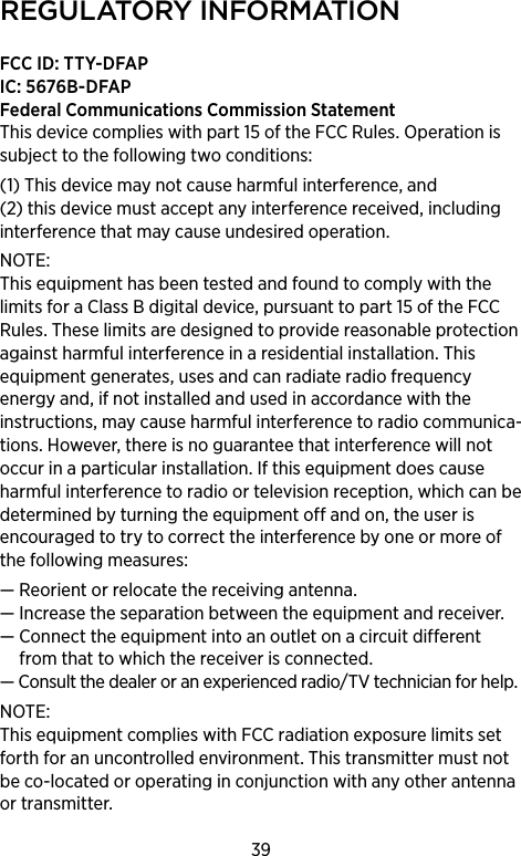 39regulAtorY inforMAtionFCC ID: TTY-DFAP IC: 5676B-DFAPFederal Communications Commission Statement This device complies with part 15 of the FCC Rules. Operation is subject to the following two conditions: (1) This device may not cause harmful interference, and (2) this device must accept any interference received, including interference that may cause undesired operation. NOTE: This equipment has been tested and found to comply with the limits for a Class B digital device, pursuant to part 15 of the FCC Rules. These limits are designed to provide reasonable protection against harmful interference in a residential installation. This equipment generates, uses and can radiate radio frequency energy and, if not installed and used in accordance with the instructions, may cause harmful interference to radio communica-tions. However, there is no guarantee that interference will not occur in a particular installation. If this equipment does cause harmful interference to radio or television reception, which can be determined by turning the equipment off and on, the user is encouraged to try to correct the interference by one or more of the following measures:— Reorient or relocate the receiving antenna.—  Increase the separation between the equipment and receiver.—  Connect the equipment into an outlet on a circuit different from that to which the receiver is connected.—  Consult the dealer or an experienced radio/TV technician for help.NOTE: This equipment complies with FCC radiation exposure limits set forth for an uncontrolled environment. This transmitter must not be co-located or operating in conjunction with any other antenna or transmitter. 