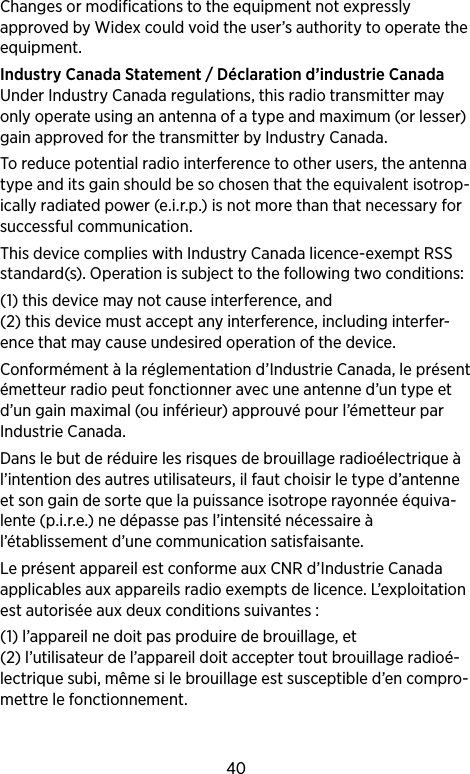 40Changes or modifications to the equipment not expressly approved by Widex could void the user’s authority to operate the equipment.Industry Canada Statement / Déclaration d’industrie CanadaUnder Industry Canada regulations, this radio transmitter may only operate using an antenna of a type and maximum (or lesser) gain approved for the transmitter by Industry Canada.To reduce potential radio interference to other users, the antenna type and its gain should be so chosen that the equivalent isotrop-ically radiated power (e.i.r.p.) is not more than that necessary for successful communication.This device complies with Industry Canada licence-exempt RSS standard(s). Operation is subject to the following two conditions: (1) this device may not cause interference, and (2) this device must accept any interference, including interfer-ence that may cause undesired operation of the device.Conformément à la réglementation d’Industrie Canada, le présent émetteur radio peut fonctionner avec une antenne d’un type et d’un gain maximal (ou inférieur) approuvé pour l’émetteur par Industrie Canada. Dans le but de réduire les risques de brouillage radioélectrique à l’intention des autres utilisateurs, il faut choisir le type d’antenne et son gain de sorte que la puissance isotrope rayonnée équiva-lente (p.i.r.e.) ne dépasse pas l’intensité nécessaire à l’établissement d’une communication satisfaisante.Le présent appareil est conforme aux CNR d’Industrie Canada applicables aux appareils radio exempts de licence. L’exploitation est autorisée aux deux conditions suivantes : (1) l’appareil ne doit pas produire de brouillage, et (2) l’utilisateur de l’appareil doit accepter tout brouillage radioé-lectrique subi, même si le brouillage est susceptible d’en compro-mettre le fonctionnement.