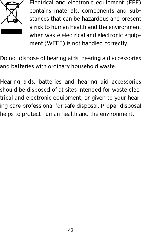 42 Electrical and electronic equipment (EEE) contains materials, components and sub-stances that can be hazardous and present a risk to human health and the environment when waste electrical and electronic equip-ment (WEEE) is not handled correctly.Do not dispose of hearing aids, hearing aid accessories and batteries with ordinary household waste. Hearing aids, batteries and hearing aid accessories  should be disposed of at sites intended for waste elec-trical and electronic equipment, or given to your hear-ing care professional for safe disposal. Proper disposal helps to protect human health and the environment.