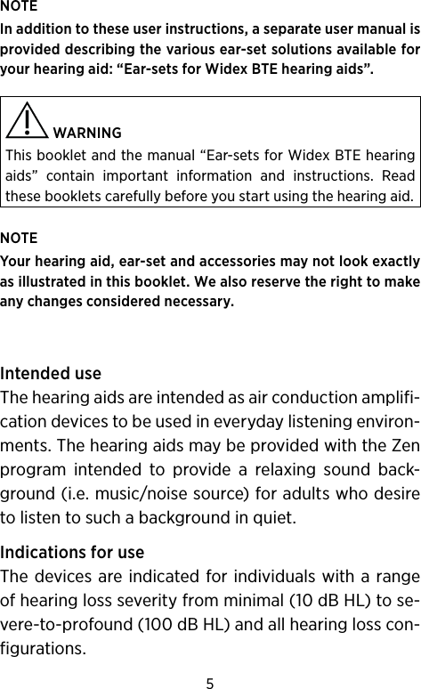 5NOTEIn addition to these user instructions, a separate user manual is provided describing the various ear-set solutions available for your hearing aid: “Ear-sets for Widex BTE hearing aids”. WARNING This booklet and the manual “Ear-sets for Widex BTE hearing aids” contain important information and instructions. Read these booklets carefully before you start using the hearing aid.NOTE Your hearing aid, ear-set and accessories may not look exactly as illustrated in this booklet. We also reserve the right to make any changes considered necessary.Intended useThe hearing aids are intended as air conduction amplifi-cation devices to be used in everyday listening environ-ments. The hearing aids may be provided with the Zen program intended to provide a relaxing sound back-ground (i.e. music/noise source) for adults who desire to listen to such a background in quiet.Indications for useThe devices are indicated for individuals with a range of hearing loss severity from minimal (10 dB HL) to se-vere-to-profound (100 dB HL) and all hearing loss con-figurations. 