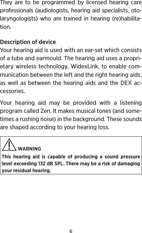 6They are to be programmed by licensed hearing care professionals (audiologists, hearing aid specialists, oto-laryngologists) who are trained in hearing (re)habilita-tion.Description of deviceYour hearing aid is used with an ear-set which consists of a tube and earmould. The hearing aid uses a propri-etary wireless technology, WidexLink, to enable com-munication between the left and the right hearing aids, as well as between the hearing aids and the DEX ac-cessories. Your hearing aid may be provided with a listening program called Zen. It makes musical tones (and some-times a rushing noise) in the background. These sounds are shaped according to your hearing loss. WARNING This hearing aid is capable of producing a sound pressure level exceeding 132 dB SPL. There may be a risk of damaging your residual hearing.