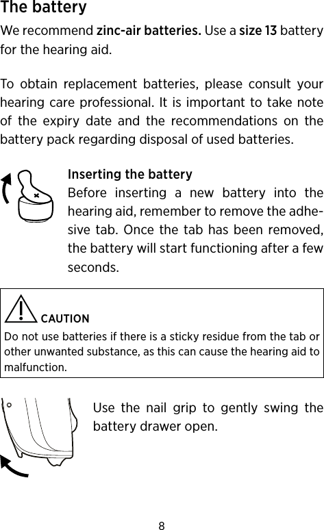 8The batteryWe recommend zinc-air batteries. Use a size 13 battery for the hearing aid. To obtain replacement batteries, please consult your hearing care professional. It is important to take note of the expiry date and the recommendations on the battery pack regarding disposal of used batteries. Inserting the batteryBefore inserting a new battery into the hearing aid, remember to remove the adhe-sive tab. Once the tab has been removed, the battery will start functioning after a few seconds. CAUTIONDo not use batteries if there is a sticky residue from the tab or other unwanted substance, as this can cause the hearing aid to malfunction.Use the nail grip to gently swing the battery drawer open. 