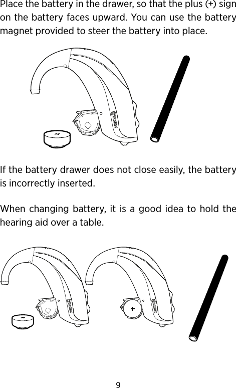 9Place the battery in the drawer, so that the plus (+) sign on the battery faces upward. You can use the battery magnet provided to steer the battery into place. If the battery drawer does not close easily, the battery is incorrectly inserted.When changing battery, it is a good idea to hold the hearing aid over a table.