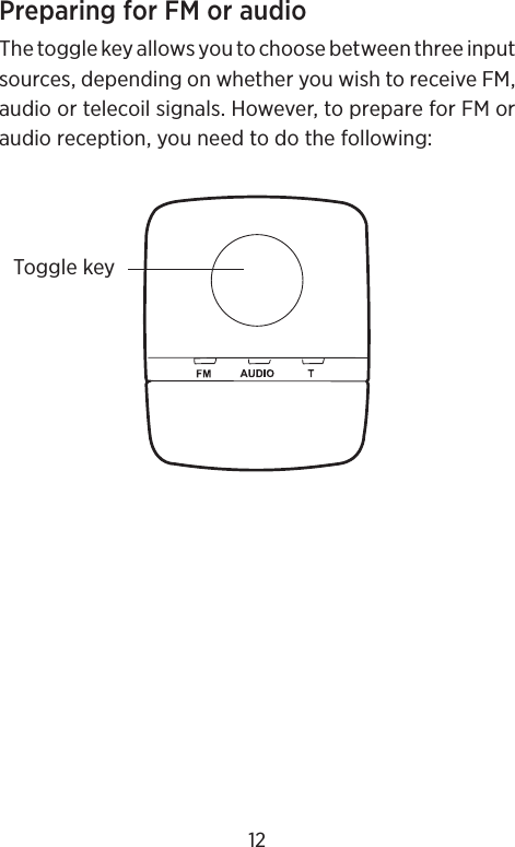 Preparing for FM or audioThe toggle key allows you to choose between three input sources, depending on whether you wish to receive FM, audio or telecoil signals. However, to prepare for FM or audio reception, you need to do the following:Toggle key12