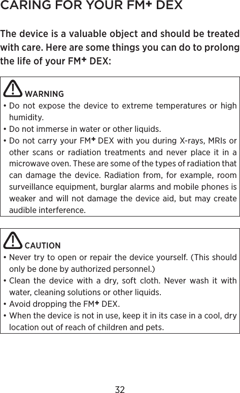CARING FOR YOUR FM+ DEXThe device is a valuable object and should be treated with care. Here are some things you can do to prolong the life of your FM+ DEX: WARNING• Do not expose the device to extreme temperatures or high humidity.• Do not immerse in water or other liquids.• Do not carry your FM+ DEX with you during X-rays, MRIs or  other scans or  radiation treatments and never place it in a  microwave oven. These are some of the types of radiation that can damage the device. Radiation from, for example, room surveillance equipment, burglar alarms and mobile phones is weaker and will not damage the device aid, but may create audible interference. CAUTION• Never try to open or repair the device yourself. (This should only be done by authorized personnel.)• Clean the device with a dry, soft cloth. Never wash it with water, cleaning solutions or other liquids.• Avoid dropping the FM+ DEX.• When the device is not in use, keep it in its case in a cool, dry location out of reach of children and pets.32