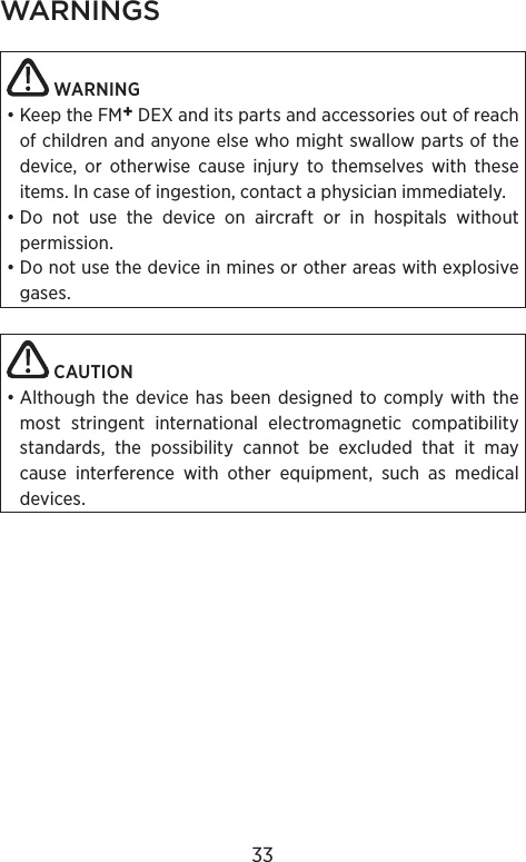 WARNINGS WARNING• Keep the FM+ DEX and its parts and accessories out of reach of children and anyone else who might swallow parts of the device, or otherwise cause  injury to themselves with these items. In case of  ingestion, contact a physician immediately. • Do not use the device on aircraft or in hospitals without permission.• Do not use the device in mines or other areas with explosive gases. CAUTION• Although the device has been designed to comply with the most stringent international electromagnetic compatibility standards, the possibility cannot be excluded that it may cause interference with other equipment, such as medical devices.33