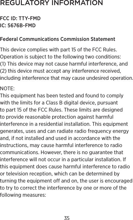 REGULATORY INFORMATIONFCC ID: TTY-FMDIC: 5676B-FMDFederal Communications Commission Statement This device complies with part 15 of the FCC Rules. Operation is subject to the following two conditions: (1) This device may not cause harmful interference, and (2) this device must accept any interference received, including interference that may cause undesired operation. NOTE: This equipment has been tested and found to comply with the limits for a Class B digital device, pursuant to part 15 of the FCC Rules. These limits are designed to provide reasonable protection against harmful interference in a residential installation. This equipment generates, uses and can radiate radio frequency energy and, if not installed and used in accordance with the instructions, may cause harmful interference to radio communications. However, there is no guarantee that interference will not occur in a particular installation. If this equipment does cause harmful interference to radio or television reception, which can be determined by turning the equipment off and on, the user is encouraged to try to correct the interference by one or more of the following measures:35
