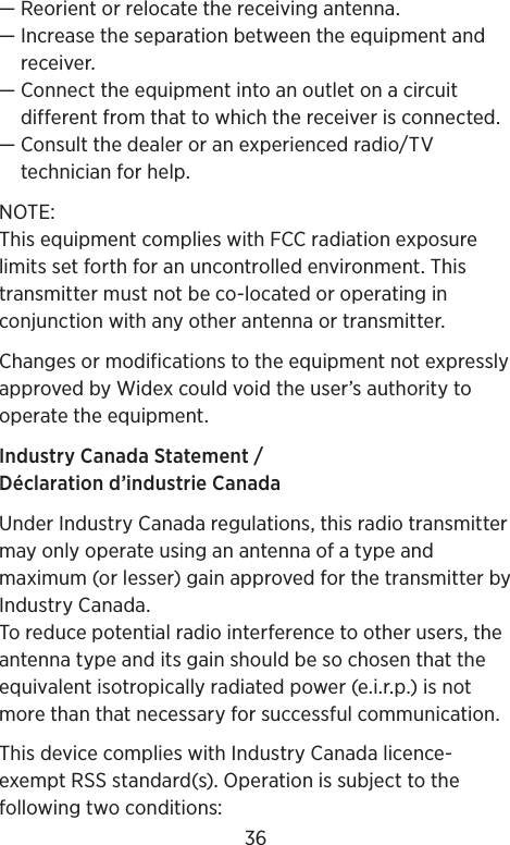 — Reorient or relocate the receiving antenna.—  Increase the separation between the equipment and receiver.—  Connect the equipment into an outlet on a circuit different from that to which the receiver is connected.—  Consult the dealer or an experienced radio/TV technician for help.NOTE: This equipment complies with FCC radiation exposure limits set forth for an uncontrolled environment. This transmitter must not be co-located or operating in conjunction with any other antenna or transmitter. Changes or modifications to the equipment not expressly approved by Widex could void the user’s authority to operate the equipment.Industry Canada Statement / Déclaration d’industrie CanadaUnder Industry Canada regulations, this radio transmitter may only operate using an antenna of a type and maximum (or lesser) gain approved for the transmitter by Industry Canada.To reduce potential radio interference to other users, the antenna type and its gain should be so chosen that the equivalent isotropically radiated power (e.i.r.p.) is not more than that necessary for successful communication.This device complies with Industry Canada licence-exempt RSS standard(s). Operation is subject to the following two conditions: 36