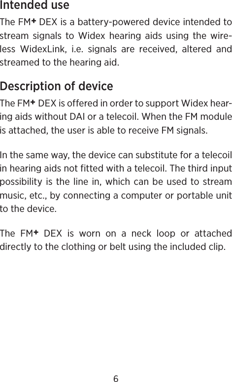 Intended useThe FM+ DEX is a battery-powered device intended to stream signals to Widex hearing aids using the wire-less WidexLink, i.e. signals are received, altered and streamed to the hearing aid.Description of deviceThe FM+ DEX is offered in order to support Widex hear-ing aids without DAI or a telecoil. When the FM module is attached, the user is able to receive FM signals.In the same way, the device can substitute for a telecoil in hearing aids not fitted with a telecoil. The third input possibility is the line in, which can be used to stream music, etc., by connecting a computer or portable unit to the device.The FM+ DEX is worn on a neck loop or attached directly to the clothing or belt using the included clip.6