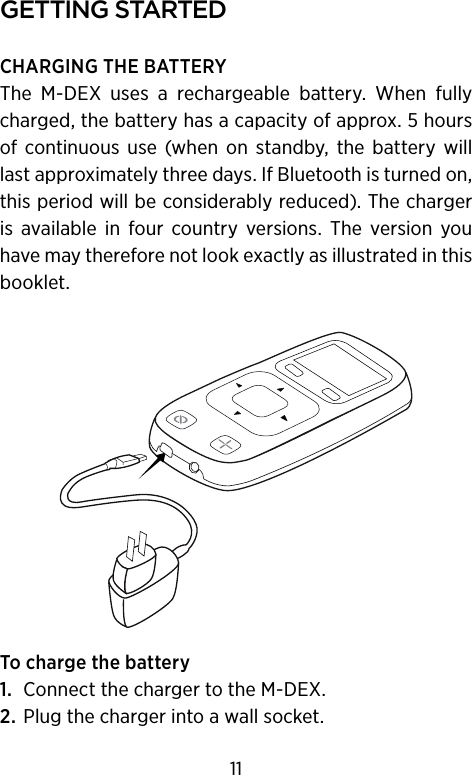 gettIng starteDCHARGING THE BATTERYThe  M-DEX  uses  a  rechargeable  battery.  When  fully charged, the battery has a capacity of approx. 5 hours of  continuous  use  (when  on  standby,  the  battery will last approximately three days. If Bluetooth is turned on, this period will be considerably reduced). The charger is  available  in  four  country  versions.  The  version  you have may therefore not look exactly as illustrated in this booklet.To charge the battery1.  Connect the charger to the M-DEX.2. Plug the charger into a wall socket.11