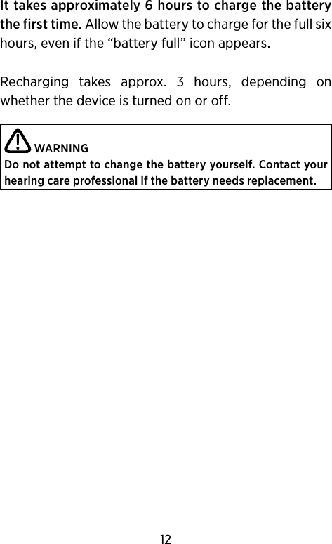 It takes approximately 6 hours to charge the battery the first time. Allow the battery to charge for the full six hours, even if the “battery full” icon appears.Recharging  takes  approx.  3  hours,  depending  on whether the device is turned on or off. WARNINGDo not attempt to change the battery yourself. Contact your hearing care professional if the battery needs replacement.12