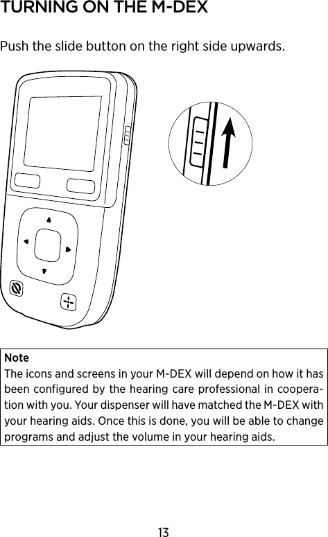 turnIng on the m‑DeXPush the slide button on the right side upwards.NoteThe icons and screens in your M-DEX will depend on how it has been configured by the hearing care professional in coopera-tion with you. Your dispenser will have matched the M-DEX with your hearing aids. Once this is done, you will be able to change programs and adjust the volume in your hearing aids.13