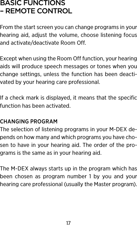 basIc functIons –remotecontrolFrom the start screen you can change programs in your hearing aid, adjust the volume, choose listening focus and activate/deactivate Room Off. Except when using the Room Off function, your hearing aids will produce speech messages or tones when you change settings,  unless the function has been deacti-vated by your hearing care professional. If a check mark is displayed, it means that the specific function has been activated.CHANGING PROGRAMThe selection of listening programs in your M-DEX de-pends on how many and which programs you have cho-sen to have in your hearing aid. The order of the pro-grams is the same as in your hearing aid.The M-DEX always starts up in the program which has been  chosen  as  program  number  1  by  you  and  your hearing care professional (usually the Master program).17