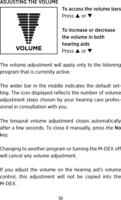 ADJUSTING THE VOLUMETo access the volume barsPress  or To increase or decrease the volume in both hearing aidsPress  or The volume adjustment will apply only to the listening program that is currently active. The wider bar  in the middle indicates the default set-ting. The icon displayed reflects the number of volume adjustment steps chosen by your hearing care profes-sional in consultation with you.The  binaural  volume  adjustment  closes  automatically after a few seconds. To close it manually, press the No key.Changing to another program or turning the M-DEX off will cancel any volume adjustment.If  you adjust  the  volume  on  the  hearing  aid’s  volume control,  this  adjustment  will  not  be  copied  into  the M-DEX.19