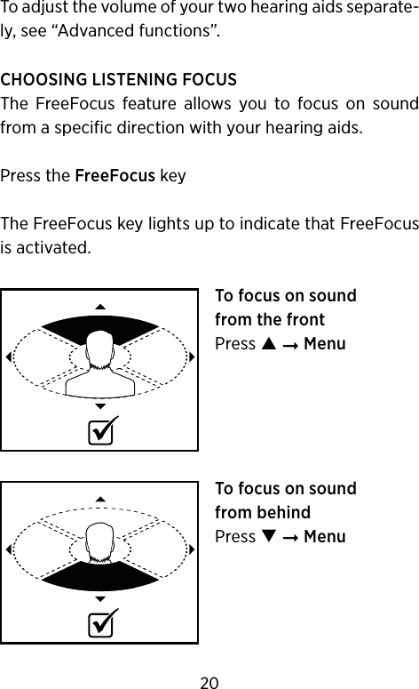 To adjust the volume of your two hearing aids separate-ly, see “Advanced functions”.CHOOSING LISTENING FOCUSThe  FreeFocus  feature  allows  you  to  focus  on  sound from a specific direction with your hearing aids.Press the FreeFocus keyThe FreeFocus key lights up to indicate that FreeFocus is activated.To focus on sound  from the frontPress  ➞ MenuTo focus on sound  from behindPress  ➞ Menu20